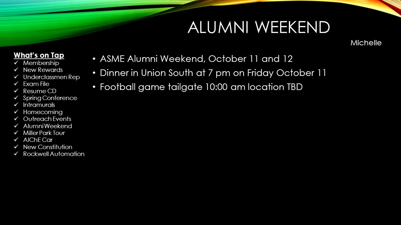 ALUMNI WEEKEND ASME Alumni Weekend, October 11 and 12 Dinner in Union South at 7 pm on Friday October 11 Football game tailgate 10:00 am location TBD Michelle Whats on Tap Membership New Rewards Underclassmen Rep Exam File Resume CD Spring Conference Intramurals Homecoming Outreach Events Alumni Weekend Miller Park Tour AIChE Car New Constitution Rockwell Automation