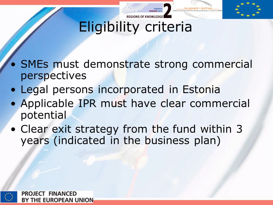 Eligibility criteria SMEs must demonstrate strong commercial perspectives Legal persons incorporated in Estonia Applicable IPR must have clear commercial potential Clear exit strategy from the fund within 3 years (indicated in the business plan)