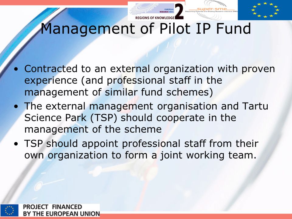 Management of Pilot IP Fund Contracted to an external organization with proven experience (and professional staff in the management of similar fund schemes) The external management organisation and Tartu Science Park (TSP) should cooperate in the management of the scheme TSP should appoint professional staff from their own organization to form a joint working team.