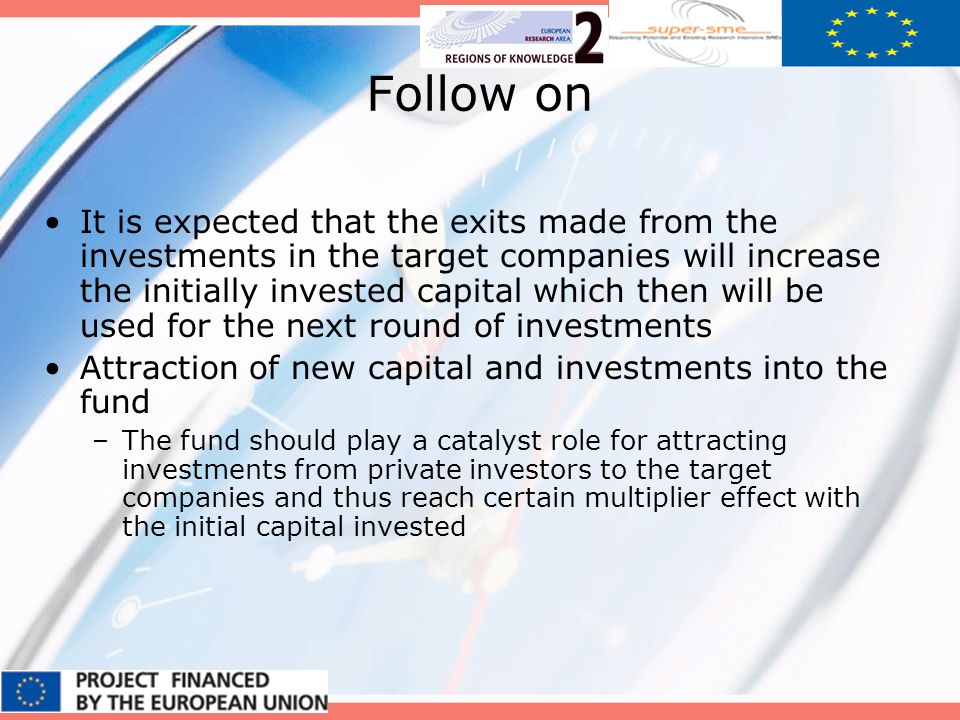 Follow on It is expected that the exits made from the investments in the target companies will increase the initially invested capital which then will be used for the next round of investments Attraction of new capital and investments into the fund –The fund should play a catalyst role for attracting investments from private investors to the target companies and thus reach certain multiplier effect with the initial capital invested