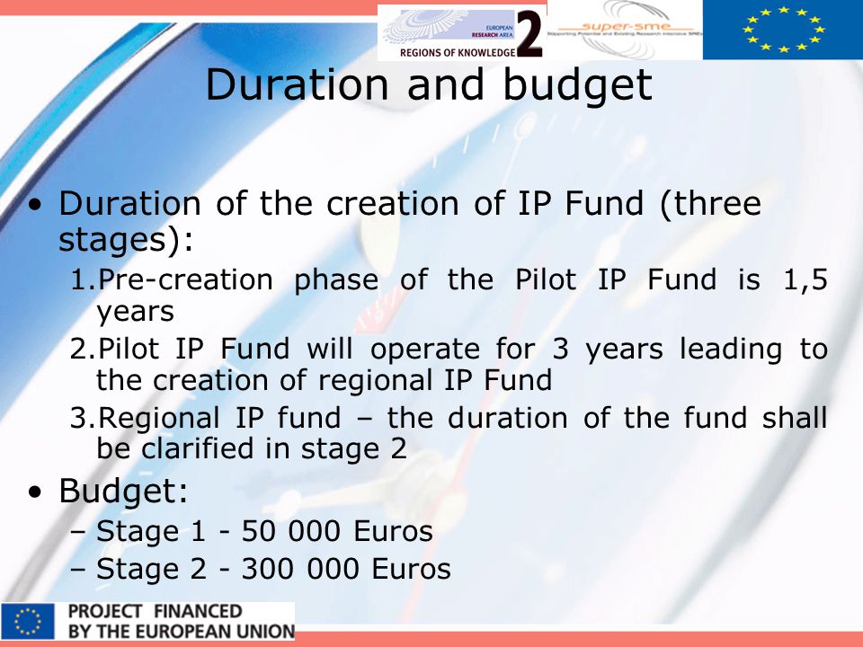 Duration and budget Duration of the creation of IP Fund (three stages): 1.Pre-creation phase of the Pilot IP Fund is 1,5 years 2.Pilot IP Fund will operate for 3 years leading to the creation of regional IP Fund 3.Regional IP fund – the duration of the fund shall be clarified in stage 2 Budget: –Stage Euros –Stage Euros