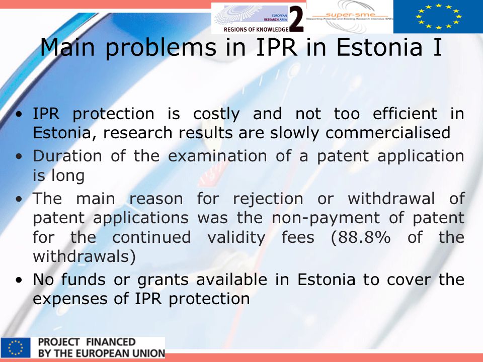 Main problems in IPR in Estonia I IPR protection is costly and not too efficient in Estonia, research results are slowly commercialised Duration of the examination of a patent application is long The main reason for rejection or withdrawal of patent applications was the non-payment of patent for the continued validity fees (88.8% of the withdrawals) No funds or grants available in Estonia to cover the expenses of IPR protection