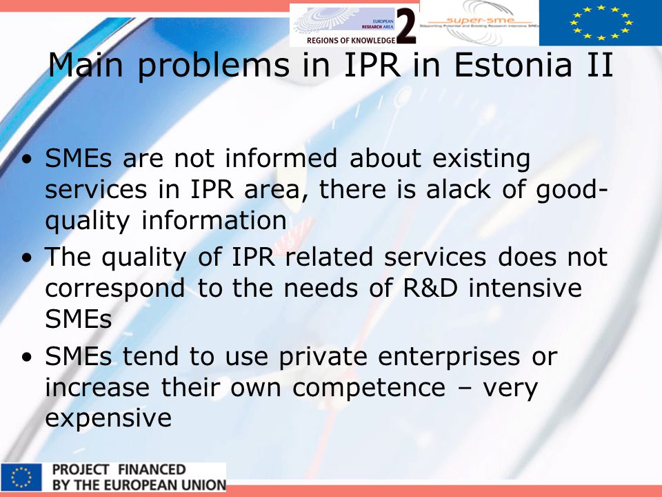 Main problems in IPR in Estonia II SMEs are not informed about existing services in IPR area, there is alack of good- quality information The quality of IPR related services does not correspond to the needs of R&D intensive SMEs SMEs tend to use private enterprises or increase their own competence – very expensive