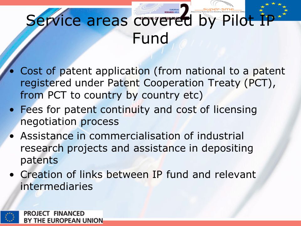 Service areas covered by Pilot IP Fund Cost of patent application (from national to a patent registered under Patent Cooperation Treaty (PCT), from PCT to country by country etc) Fees for patent continuity and cost of licensing negotiation process Assistance in commercialisation of industrial research projects and assistance in depositing patents Creation of links between IP fund and relevant intermediaries