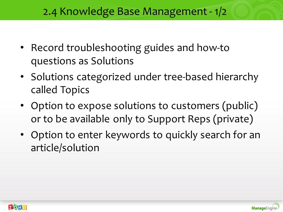 2.4 Knowledge Base Management - 1/2 Record troubleshooting guides and how-to questions as Solutions Solutions categorized under tree-based hierarchy called Topics Option to expose solutions to customers (public) or to be available only to Support Reps (private) Option to enter keywords to quickly search for an article/solution
