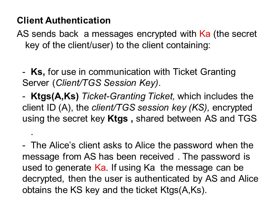 Client Authentication AS sends back a messages encrypted with Ka (the secret key of the client/user) to the client containing: -Ks, for use in communication with Ticket Granting Server (Client/TGS Session Key).