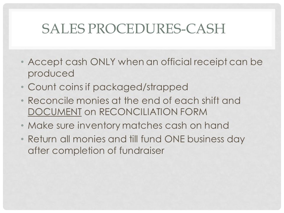 SALES PROCEDURES-CASH Accept cash ONLY when an official receipt can be produced Count coins if packaged/strapped Reconcile monies at the end of each shift and DOCUMENT on RECONCILIATION FORM Make sure inventory matches cash on hand Return all monies and till fund ONE business day after completion of fundraiser