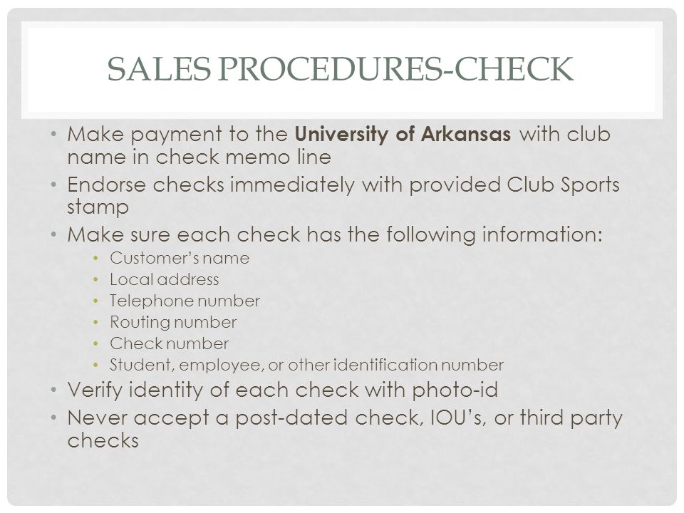 SALES PROCEDURES-CHECK Make payment to the University of Arkansas with club name in check memo line Endorse checks immediately with provided Club Sports stamp Make sure each check has the following information: Customers name Local address Telephone number Routing number Check number Student, employee, or other identification number Verify identity of each check with photo-id Never accept a post-dated check, IOUs, or third party checks