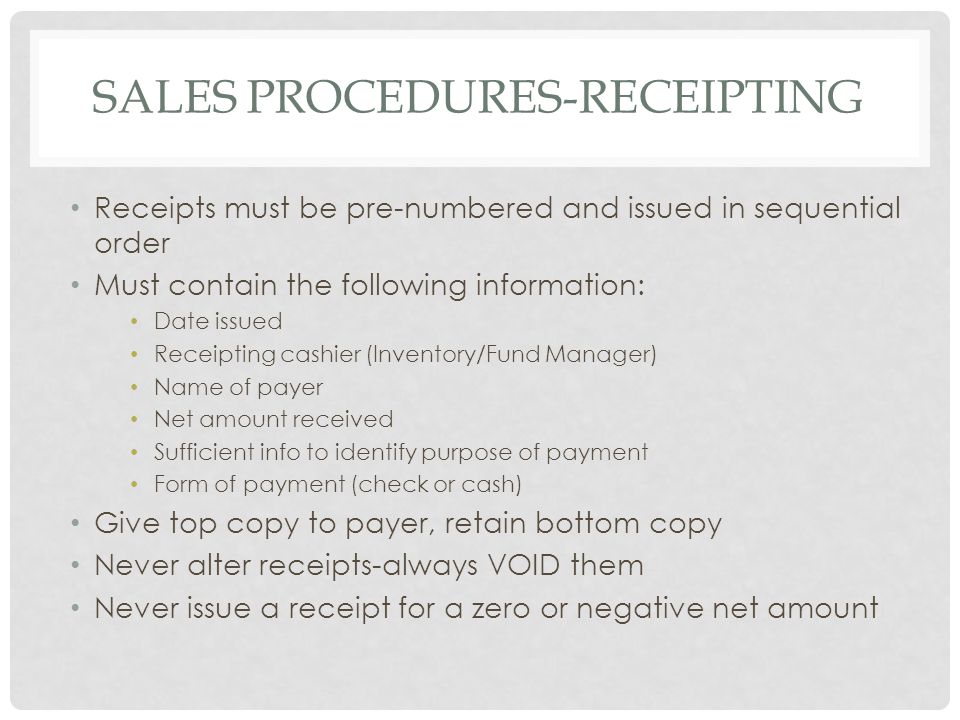 SALES PROCEDURES-RECEIPTING Receipts must be pre-numbered and issued in sequential order Must contain the following information: Date issued Receipting cashier (Inventory/Fund Manager) Name of payer Net amount received Sufficient info to identify purpose of payment Form of payment (check or cash) Give top copy to payer, retain bottom copy Never alter receipts-always VOID them Never issue a receipt for a zero or negative net amount