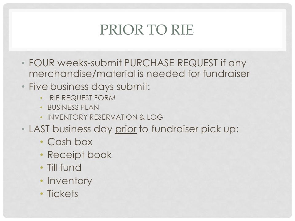 PRIOR TO RIE FOUR weeks-submit PURCHASE REQUEST if any merchandise/material is needed for fundraiser Five business days submit: RIE REQUEST FORM BUSINESS PLAN INVENTORY RESERVATION & LOG LAST business day prior to fundraiser pick up: Cash box Receipt book Till fund Inventory Tickets
