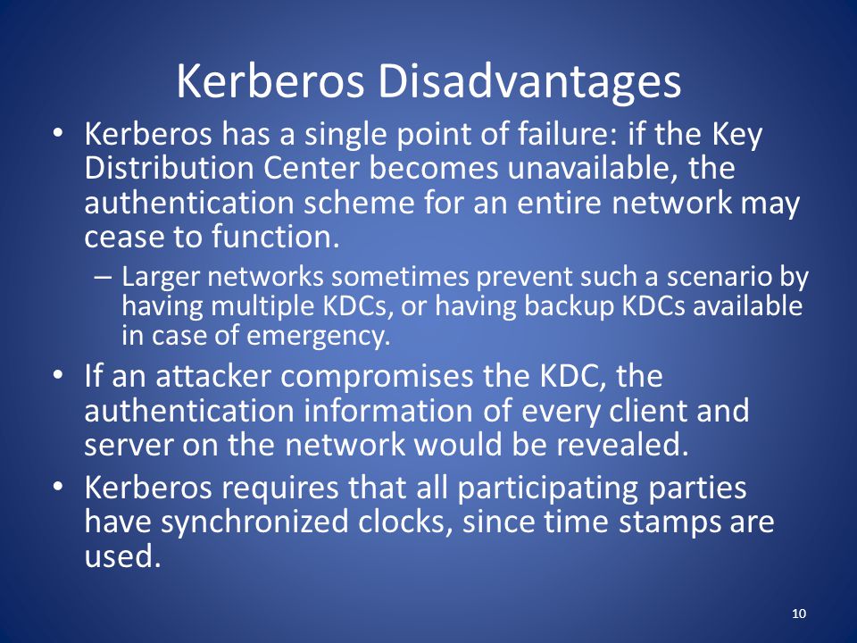 Kerberos Disadvantages Kerberos has a single point of failure: if the Key Distribution Center becomes unavailable, the authentication scheme for an entire network may cease to function.