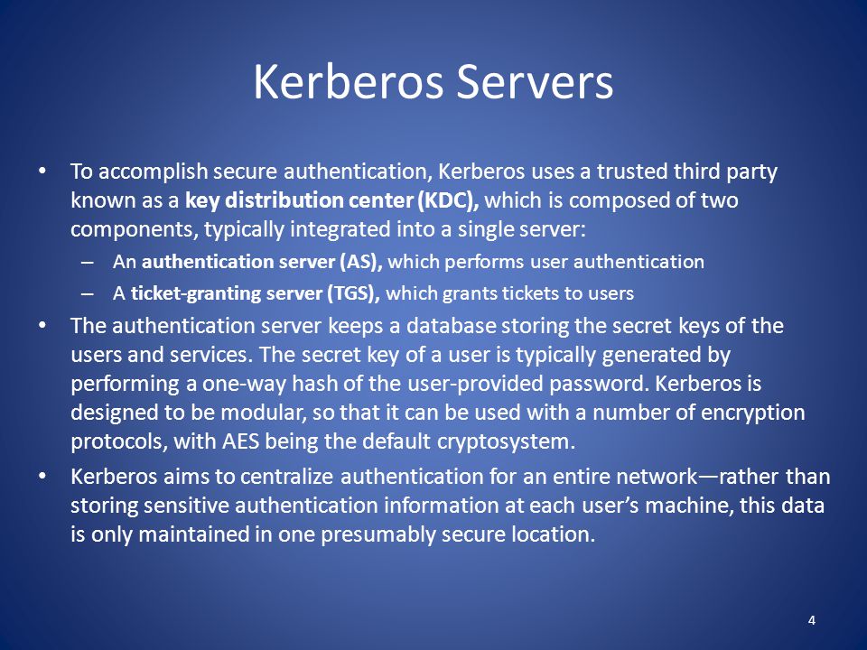 Kerberos Servers To accomplish secure authentication, Kerberos uses a trusted third party known as a key distribution center (KDC), which is composed of two components, typically integrated into a single server: – An authentication server (AS), which performs user authentication – A ticket-granting server (TGS), which grants tickets to users The authentication server keeps a database storing the secret keys of the users and services.