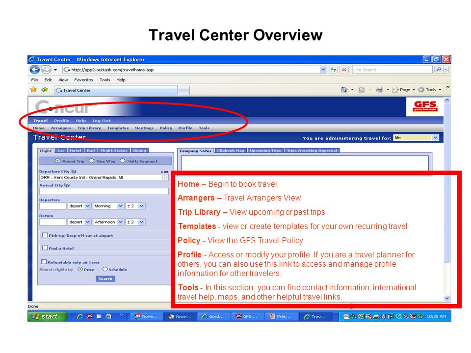 Travel Center Overview Home – Begin to book travel Arrangers – Travel Arrangers View Trip Library – View upcoming or past trips Templates - view or create templates for your own recurring travel Policy - View the GFS Travel Policy Profile - Access or modify your profile If you are a travel planner for others, you can also use this link to access and manage profile information for other travelers.