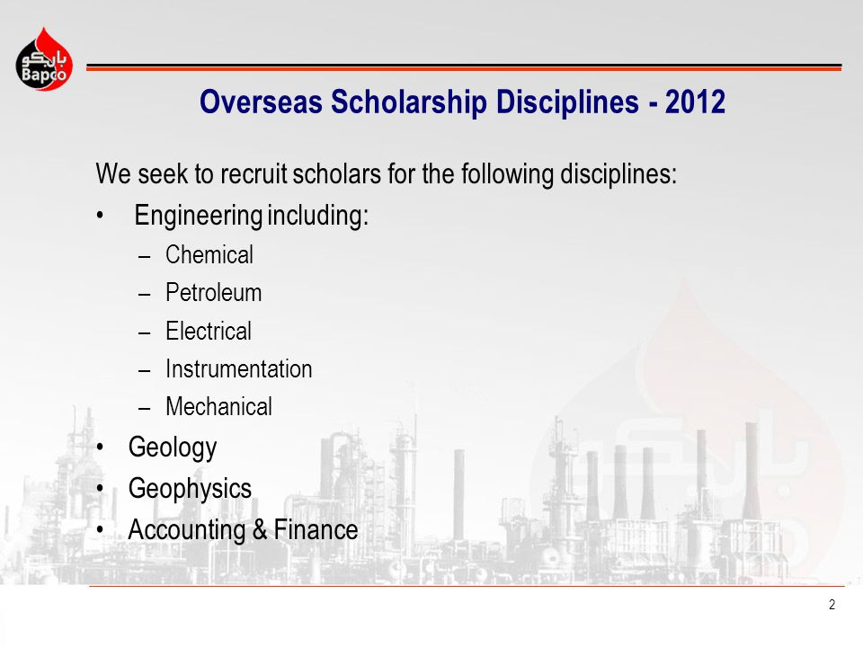 2 Overseas Scholarship Disciplines We seek to recruit scholars for the following disciplines: Engineering including: –Chemical –Petroleum –Electrical –Instrumentation –Mechanical Geology Geophysics Accounting & Finance
