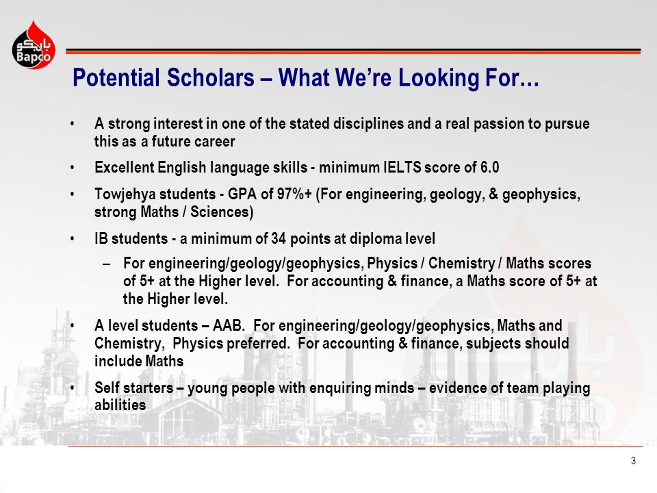 3 Potential Scholars – What Were Looking For… A strong interest in one of the stated disciplines and a real passion to pursue this as a future career Excellent English language skills - minimum IELTS score of 6.0 Towjehya students - GPA of 97%+ (For engineering, geology, & geophysics, strong Maths / Sciences) IB students - a minimum of 34 points at diploma level – For engineering/geology/geophysics, Physics / Chemistry / Maths scores of 5+ at the Higher level.