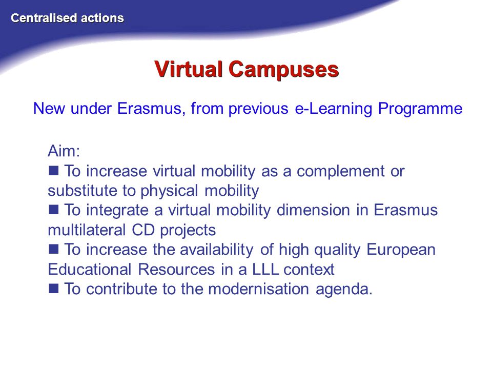 Virtual Campuses Centralised actions New under Erasmus, from previous e-Learning Programme Aim: To increase virtual mobility as a complement or substitute to physical mobility To integrate a virtual mobility dimension in Erasmus multilateral CD projects To increase the availability of high quality European Educational Resources in a LLL context To contribute to the modernisation agenda.