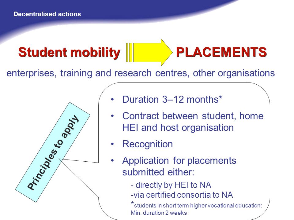Student mobility PLACEMENTS Duration 3–12 months* Contract between student, home HEI and host organisation Recognition Application for placements submitted either: - directly by HEI to NA -via certified consortia to NA * students in short term higher vocational education: Min.