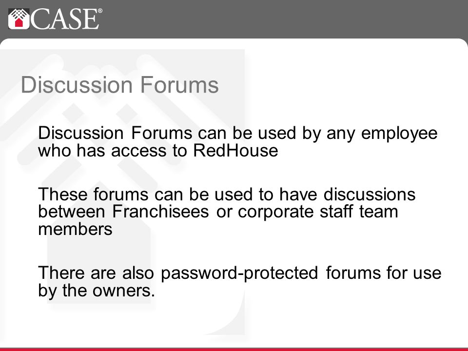 Discussion Forums Discussion Forums can be used by any employee who has access to RedHouse These forums can be used to have discussions between Franchisees or corporate staff team members There are also password-protected forums for use by the owners.