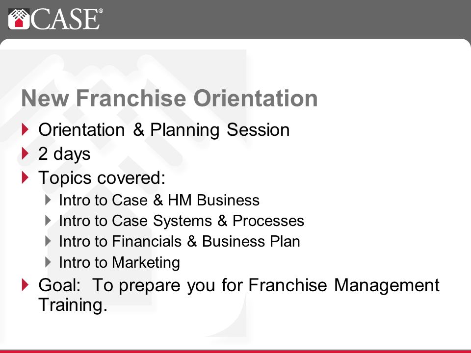 Orientation & Planning Session 2 days Topics covered: Intro to Case & HM Business Intro to Case Systems & Processes Intro to Financials & Business Plan Intro to Marketing Goal: To prepare you for Franchise Management Training.