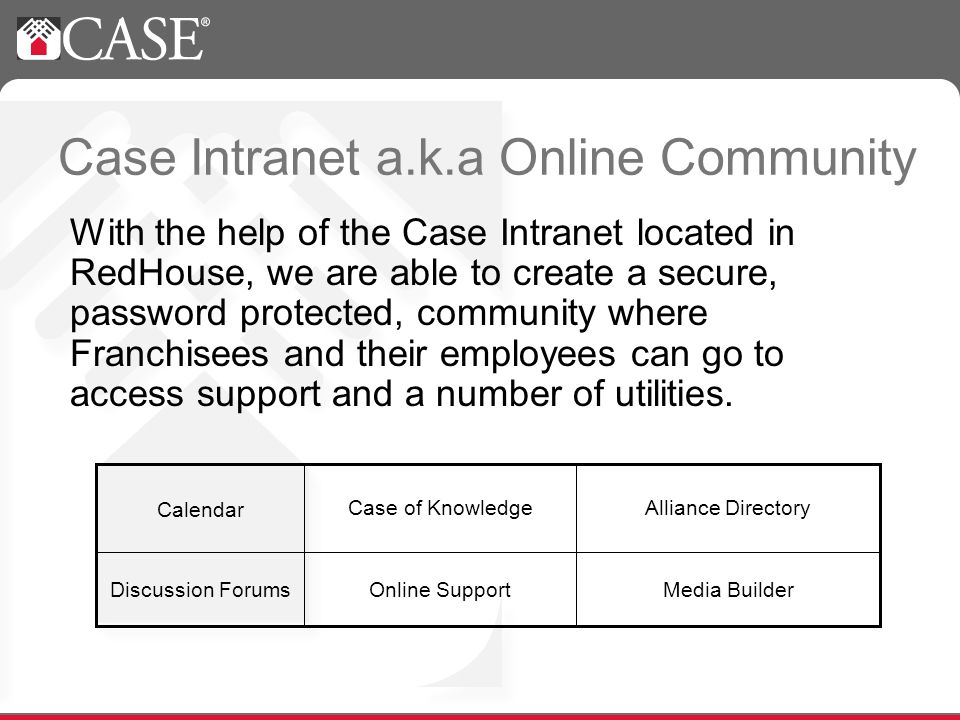 Case Intranet a.k.a Online Community With the help of the Case Intranet located in RedHouse, we are able to create a secure, password protected, community where Franchisees and their employees can go to access support and a number of utilities.