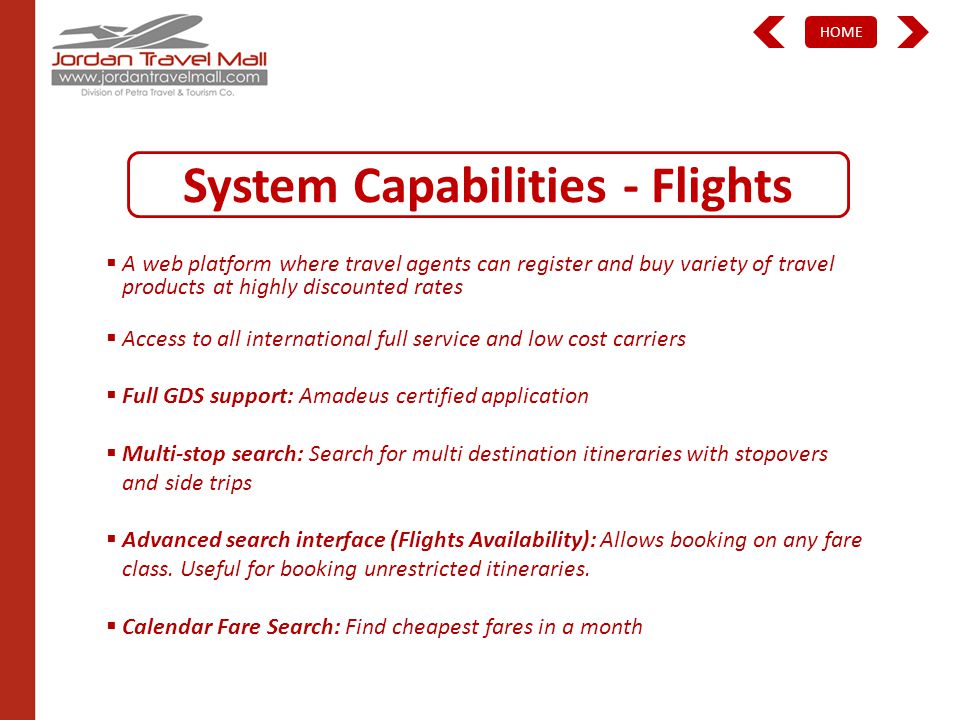 HOME System Capabilities - Flights A web platform where travel agents can register and buy variety of travel products at highly discounted rates Access to all international full service and low cost carriers Full GDS support: Amadeus certified application Multi-stop search: Search for multi destination itineraries with stopovers and side trips Advanced search interface (Flights Availability): Allows booking on any fare class.