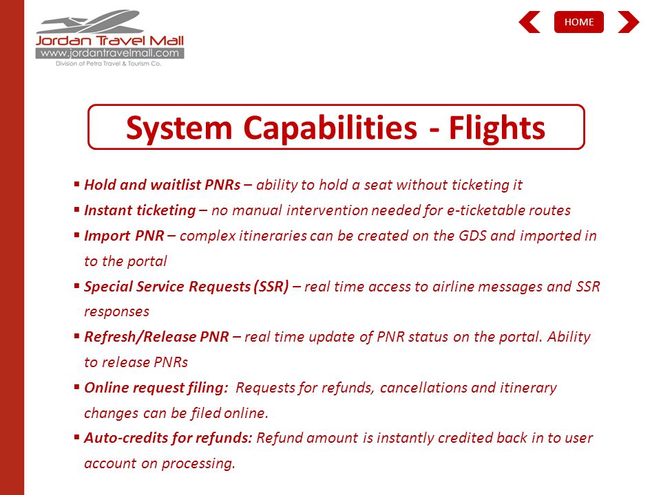 HOME System Capabilities - Flights Hold and waitlist PNRs – ability to hold a seat without ticketing it Instant ticketing – no manual intervention needed for e-ticketable routes Import PNR – complex itineraries can be created on the GDS and imported in to the portal Special Service Requests (SSR) – real time access to airline messages and SSR responses Refresh/Release PNR – real time update of PNR status on the portal.