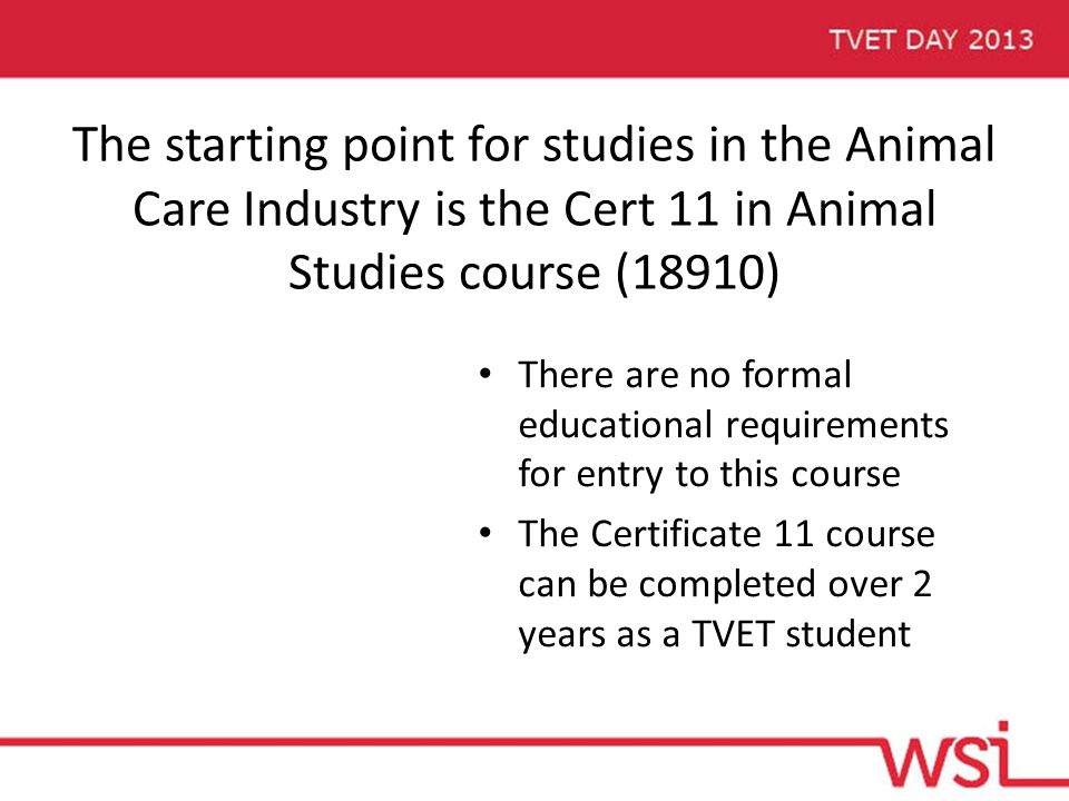 The starting point for studies in the Animal Care Industry is the Cert 11 in Animal Studies course (18910) There are no formal educational requirements for entry to this course The Certificate 11 course can be completed over 2 years as a TVET student