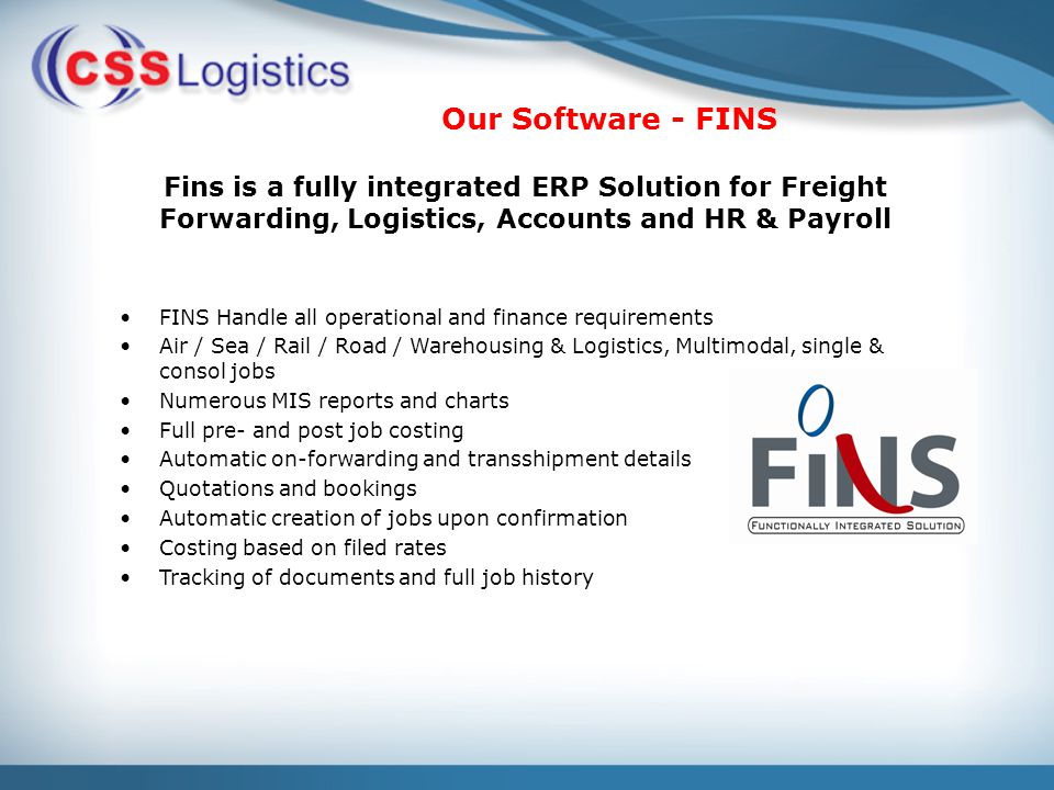 Our Software - FINS Fins is a fully integrated ERP Solution for Freight Forwarding, Logistics, Accounts and HR & Payroll FINS Handle all operational and finance requirements Air / Sea / Rail / Road / Warehousing & Logistics, Multimodal, single & consol jobs Numerous MIS reports and charts Full pre- and post job costing Automatic on-forwarding and transshipment details Quotations and bookings Automatic creation of jobs upon confirmation Costing based on filed rates Tracking of documents and full job history