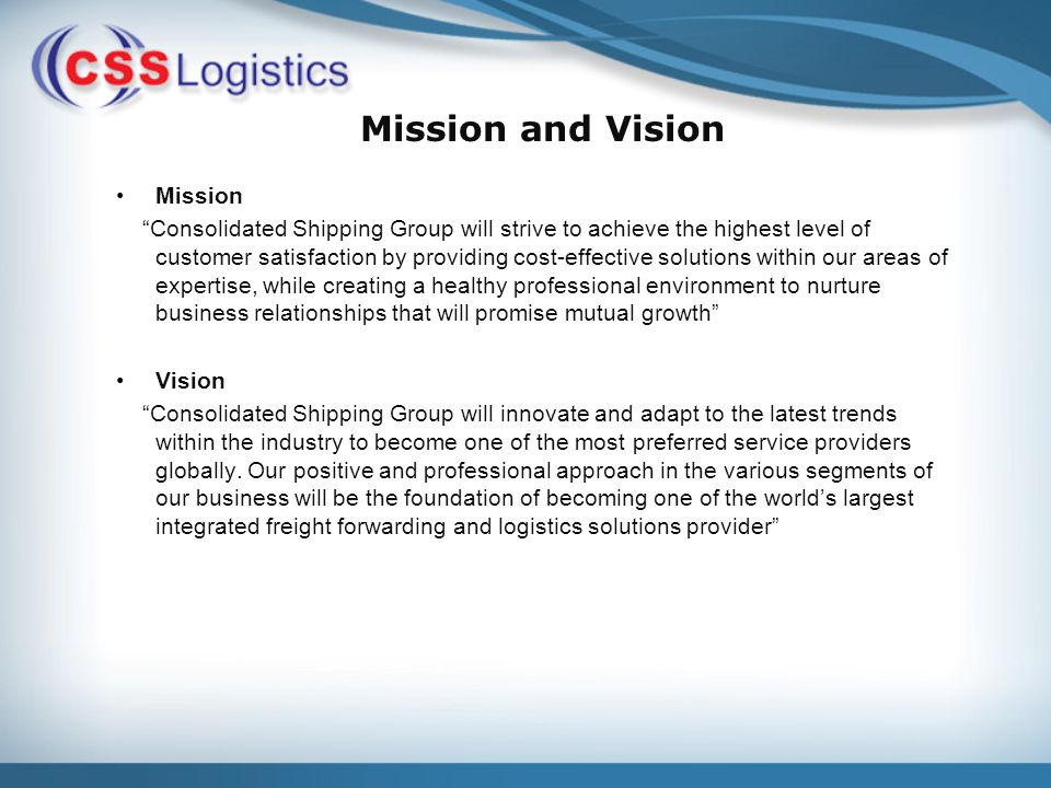 Mission and Vision Mission Consolidated Shipping Group will strive to achieve the highest level of customer satisfaction by providing cost-effective solutions within our areas of expertise, while creating a healthy professional environment to nurture business relationships that will promise mutual growth Vision Consolidated Shipping Group will innovate and adapt to the latest trends within the industry to become one of the most preferred service providers globally.