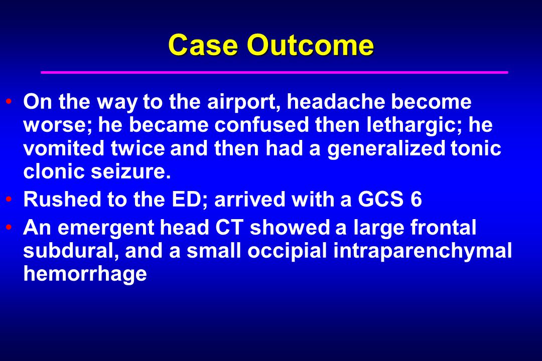 Case Outcome On the way to the airport, headache become worse; he became confused then lethargic; he vomited twice and then had a generalized tonic clonic seizure.