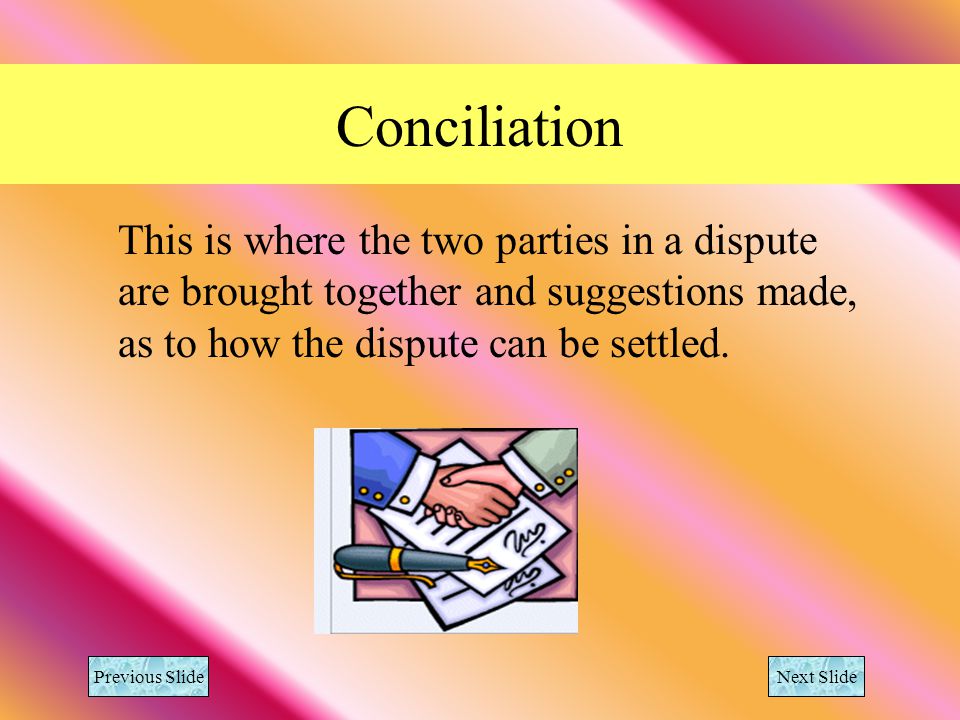 Conciliation This is where the two parties in a dispute are brought together and suggestions made, as to how the dispute can be settled.