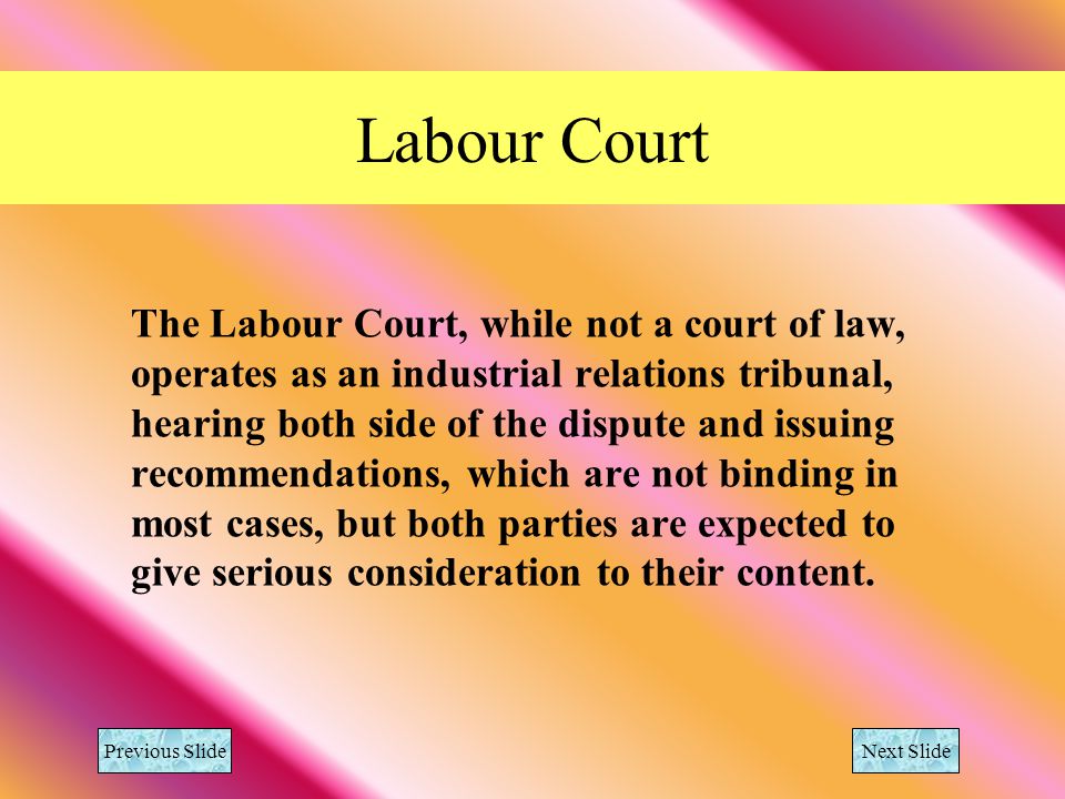 Labour Court The Labour Court, while not a court of law, operates as an industrial relations tribunal, hearing both side of the dispute and issuing recommendations, which are not binding in most cases, but both parties are expected to give serious consideration to their content.