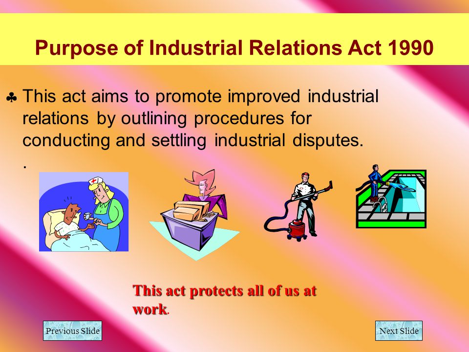 Purpose of Industrial Relations Act 1990 This act aims to promote improved industrial relations by outlining procedures for conducting and settling industrial disputes..