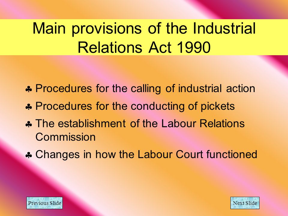 Main provisions of the Industrial Relations Act 1990 Procedures for the calling of industrial action Procedures for the conducting of pickets The establishment of the Labour Relations Commission Changes in how the Labour Court functioned Previous Slide Next Slide