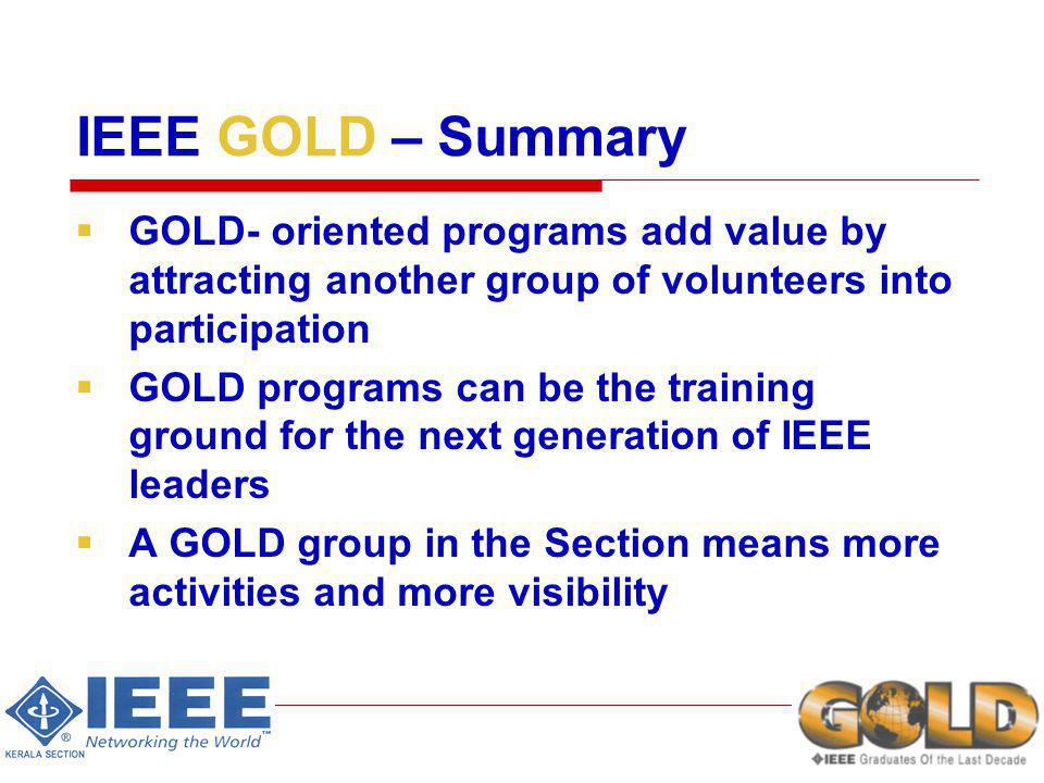 IEEE GOLD – Summary GOLD- oriented programs add value by attracting another group of volunteers into participation GOLD programs can be the training ground for the next generation of IEEE leaders A GOLD group in the Section means more activities and more visibility