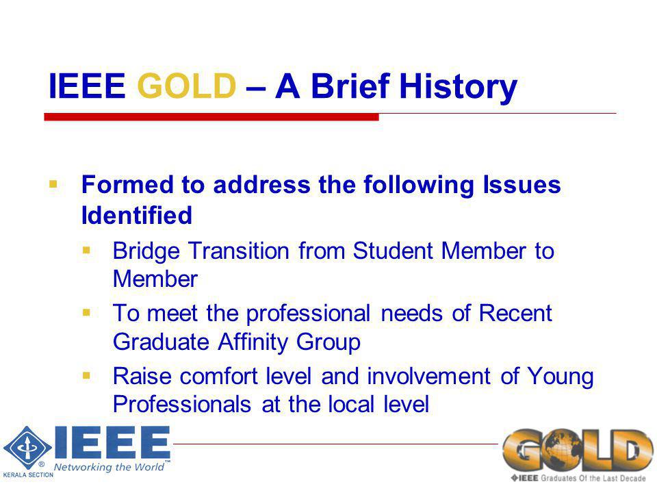 IEEE GOLD – A Brief History Formed to address the following Issues Identified Bridge Transition from Student Member to Member To meet the professional needs of Recent Graduate Affinity Group Raise comfort level and involvement of Young Professionals at the local level