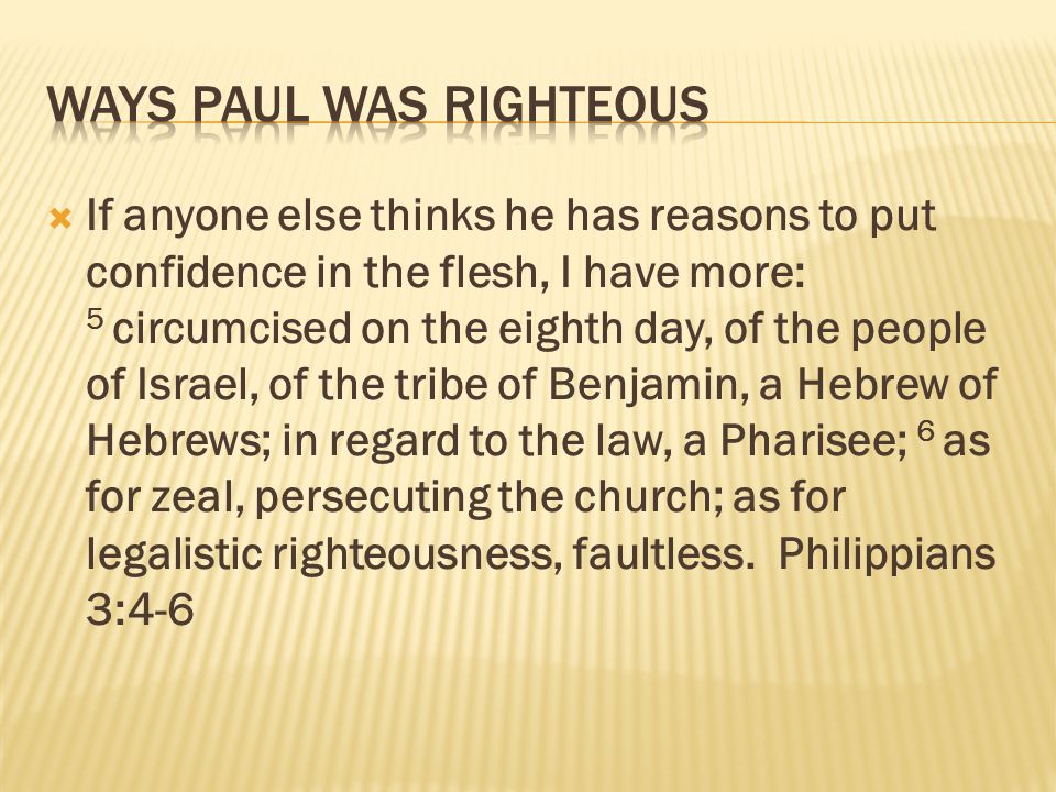 If anyone else thinks he has reasons to put confidence in the flesh, I have more: 5 circumcised on the eighth day, of the people of Israel, of the tribe of Benjamin, a Hebrew of Hebrews; in regard to the law, a Pharisee; 6 as for zeal, persecuting the church; as for legalistic righteousness, faultless.
