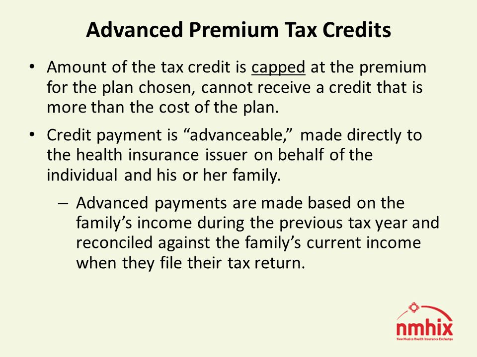 Advanced Premium Tax Credits Amount of the tax credit is capped at the premium for the plan chosen, cannot receive a credit that is more than the cost of the plan.