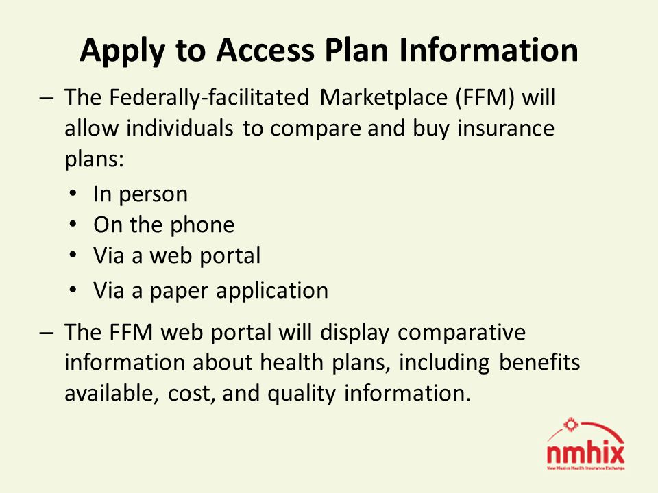 Apply to Access Plan Information – The Federally-facilitated Marketplace (FFM) will allow individuals to compare and buy insurance plans: In person On the phone Via a web portal Via a paper application – The FFM web portal will display comparative information about health plans, including benefits available, cost, and quality information.
