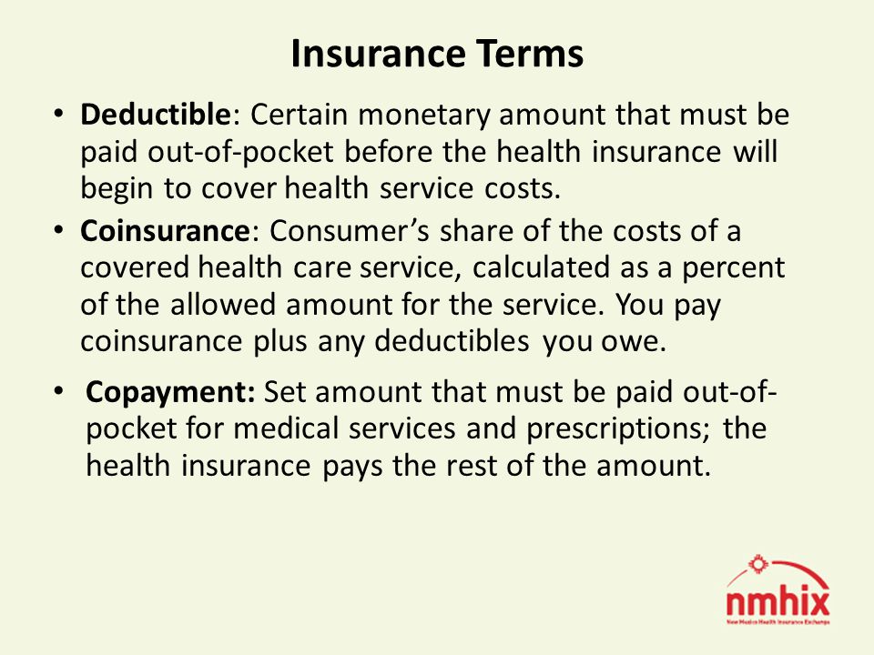 Insurance Terms Deductible: Certain monetary amount that must be paid out-of-pocket before the health insurance will begin to cover health service costs.