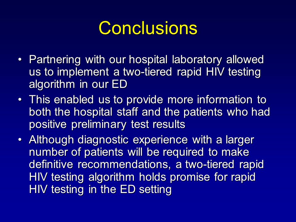 Conclusions Partnering with our hospital laboratory allowed us to implement a two-tiered rapid HIV testing algorithm in our EDPartnering with our hospital laboratory allowed us to implement a two-tiered rapid HIV testing algorithm in our ED This enabled us to provide more information to both the hospital staff and the patients who had positive preliminary test resultsThis enabled us to provide more information to both the hospital staff and the patients who had positive preliminary test results Although diagnostic experience with a larger number of patients will be required to make definitive recommendations, a two-tiered rapid HIV testing algorithm holds promise for rapid HIV testing in the ED settingAlthough diagnostic experience with a larger number of patients will be required to make definitive recommendations, a two-tiered rapid HIV testing algorithm holds promise for rapid HIV testing in the ED setting