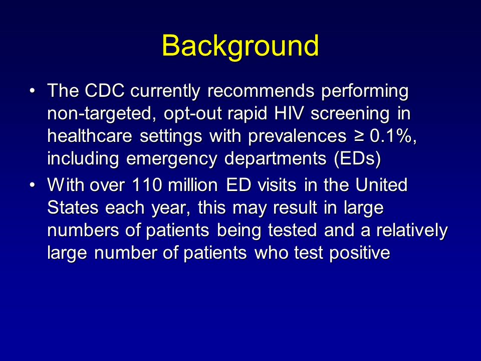 Background The CDC currently recommends performing non-targeted, opt-out rapid HIV screening in healthcare settings with prevalences 0.1%, including emergency departments (EDs)The CDC currently recommends performing non-targeted, opt-out rapid HIV screening in healthcare settings with prevalences 0.1%, including emergency departments (EDs) With over 110 million ED visits in the United States each year, this may result in large numbers of patients being tested and a relatively large number of patients who test positiveWith over 110 million ED visits in the United States each year, this may result in large numbers of patients being tested and a relatively large number of patients who test positive