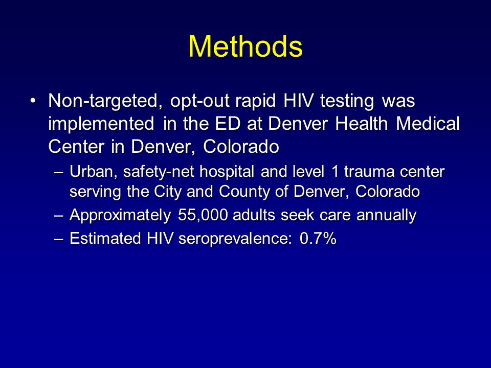 Methods Non-targeted, opt-out rapid HIV testing was implemented in the ED at Denver Health Medical Center in Denver, ColoradoNon-targeted, opt-out rapid HIV testing was implemented in the ED at Denver Health Medical Center in Denver, Colorado –Urban, safety-net hospital and level 1 trauma center serving the City and County of Denver, Colorado –Approximately 55,000 adults seek care annually –Estimated HIV seroprevalence: 0.7%
