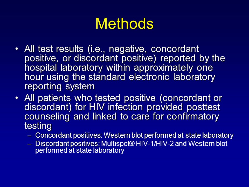 Methods All test results (i.e., negative, concordant positive, or discordant positive) reported by the hospital laboratory within approximately one hour using the standard electronic laboratory reporting systemAll test results (i.e., negative, concordant positive, or discordant positive) reported by the hospital laboratory within approximately one hour using the standard electronic laboratory reporting system All patients who tested positive (concordant or discordant) for HIV infection provided posttest counseling and linked to care for confirmatory testingAll patients who tested positive (concordant or discordant) for HIV infection provided posttest counseling and linked to care for confirmatory testing –Concordant positives: Western blot performed at state laboratory –Discordant positives: –Discordant positives: Multispot® HIV-1/HIV-2 and Western blot performed at state laboratory