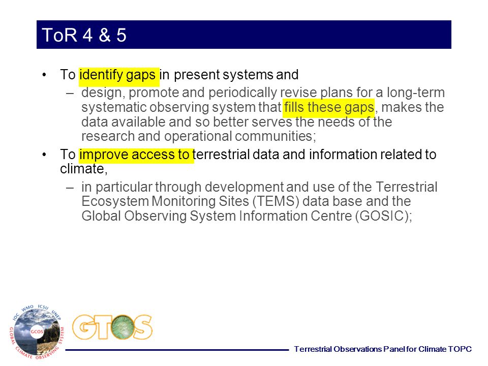 Terrestrial Observations Panel for Climate TOPC ToR 4 & 5 To identify gaps in present systems and –design, promote and periodically revise plans for a long-term systematic observing system that fills these gaps, makes the data available and so better serves the needs of the research and operational communities; To improve access to terrestrial data and information related to climate, –in particular through development and use of the Terrestrial Ecosystem Monitoring Sites (TEMS) data base and the Global Observing System Information Centre (GOSIC);