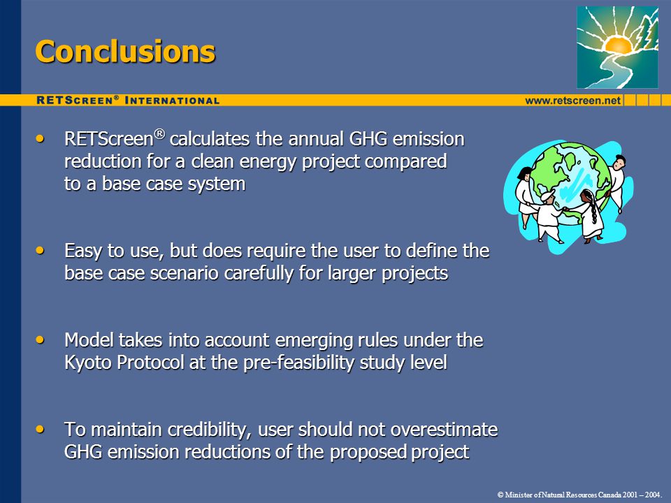 Conclusions RETScreen ® calculates the annual GHG emission reduction for a clean energy project compared to a base case system RETScreen ® calculates the annual GHG emission reduction for a clean energy project compared to a base case system Easy to use, but does require the user to define the base case scenario carefully for larger projects Easy to use, but does require the user to define the base case scenario carefully for larger projects Model takes into account emerging rules under the Kyoto Protocol at the pre-feasibility study level Model takes into account emerging rules under the Kyoto Protocol at the pre-feasibility study level To maintain credibility, user should not overestimate GHG emission reductions of the proposed project To maintain credibility, user should not overestimate GHG emission reductions of the proposed project © Minister of Natural Resources Canada 2001 – 2004.