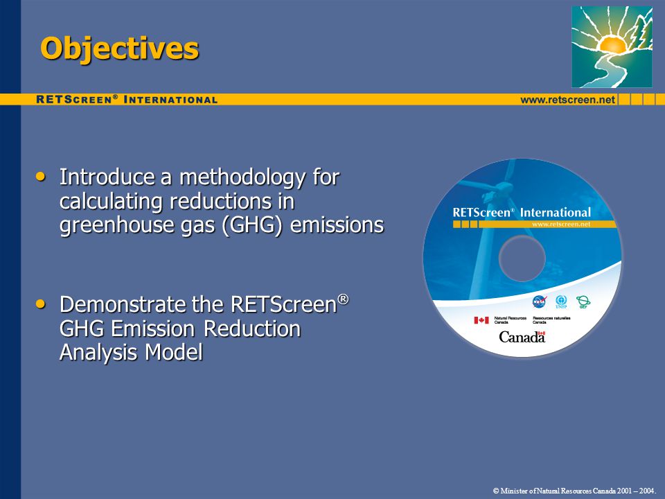 Objectives Introduce a methodology for calculating reductions in greenhouse gas (GHG) emissions Introduce a methodology for calculating reductions in greenhouse gas (GHG) emissions Demonstrate the RETScreen ® GHG Emission Reduction Analysis Model Demonstrate the RETScreen ® GHG Emission Reduction Analysis Model © Minister of Natural Resources Canada 2001 – 2004.