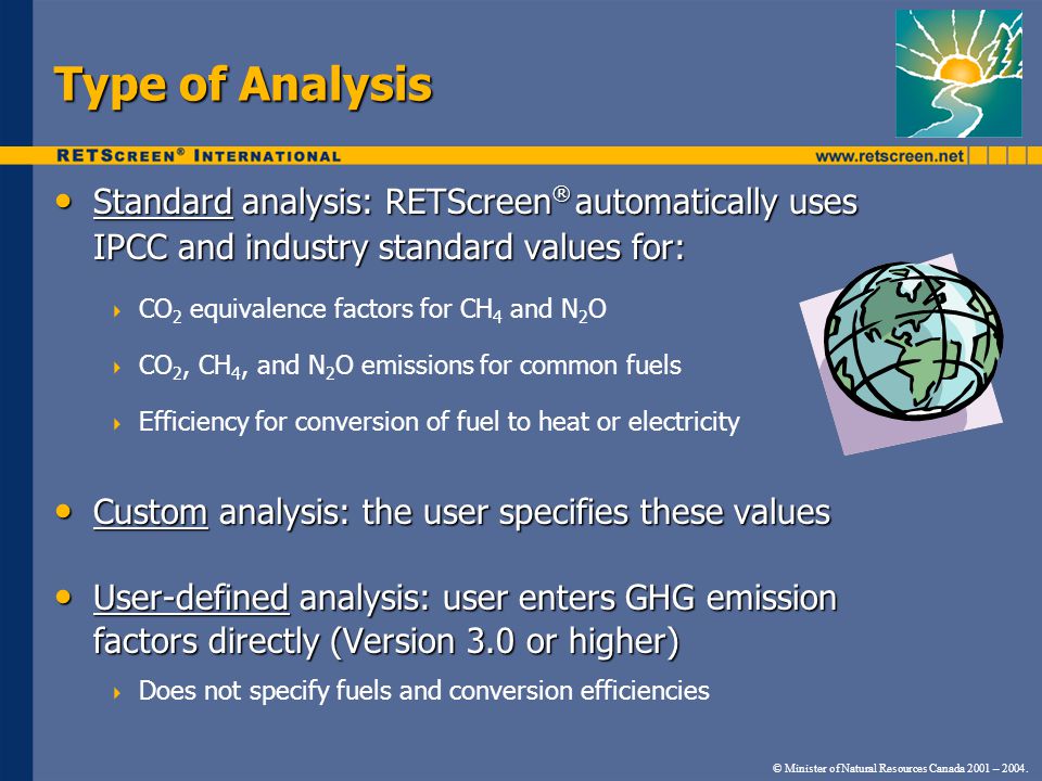 Type of Analysis Standard analysis: RETScreen ® automatically uses IPCC and industry standard values for: Standard analysis: RETScreen ® automatically uses IPCC and industry standard values for: CO 2 equivalence factors for CH 4 and N 2 O CO 2, CH 4, and N 2 O emissions for common fuels Efficiency for conversion of fuel to heat or electricity Custom analysis: the user specifies these values Custom analysis: the user specifies these values User-defined analysis: user enters GHG emission factors directly (Version 3.0 or higher) User-defined analysis: user enters GHG emission factors directly (Version 3.0 or higher) Does not specify fuels and conversion efficiencies © Minister of Natural Resources Canada 2001 – 2004.
