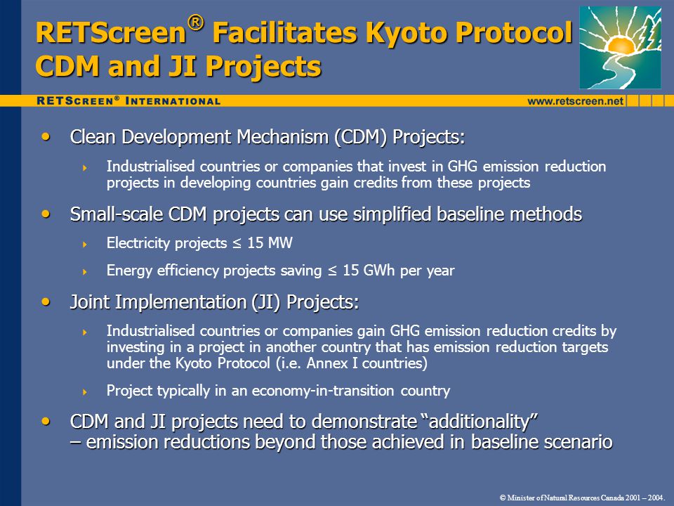 RETScreen ® Facilitates Kyoto Protocol CDM and JI Projects Clean Development Mechanism (CDM) Projects: Clean Development Mechanism (CDM) Projects: Industrialised countries or companies that invest in GHG emission reduction projects in developing countries gain credits from these projects Small-scale CDM projects can use simplified baseline methods Small-scale CDM projects can use simplified baseline methods Electricity projects 15 MW Energy efficiency projects saving 15 GWh per year Joint Implementation (JI) Projects: Joint Implementation (JI) Projects: Industrialised countries or companies gain GHG emission reduction credits by investing in a project in another country that has emission reduction targets under the Kyoto Protocol (i.e.
