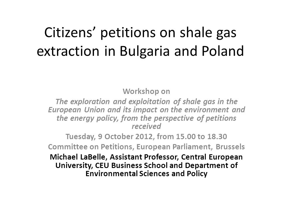 Citizens petitions on shale gas extraction in Bulgaria and Poland Workshop on The exploration and exploitation of shale gas in the European Union and its impact on the environment and the energy policy, from the perspective of petitions received Tuesday, 9 October 2012, from to Committee on Petitions, European Parliament, Brussels Michael LaBelle, Assistant Professor, Central European University, CEU Business School and Department of Environmental Sciences and Policy
